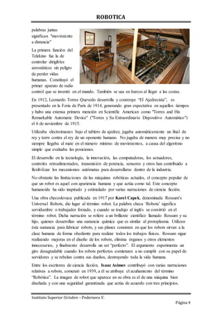 ROBOTICA
Instituto Superior Octubre – Pedernera V.
Página 4
palabras juntas
significan "movimiento
a distancia"
La primera función del
Telekino fue la de
controlar dirigibles
aerostáticos sin peligro
de perder vidas
humanas. Constituyó el
primer aparato de radio
control que se inventó en el mundo. También se usa en barcos al llegar a las costas.
En 1912, Leonardo Torres Quevedo desarrolla y construye “El Ajedrecista”, es
presentado en la Feria de París de 1914, generando gran expectativa en aquellos tiempos
y hubo una extensa primera mención en Scientific American como "Torres and His
Remarkable Automatic Device" ("Torres y Su Extraordinario Dispositivo Automático")
el 6 de noviembre de 1915.
Utilizaba electroimanes bajo el tablero de ajedrez, jugaba automáticamente un final de
rey y torre contra el rey de un oponente humano. No jugaba de manera muy precisa y no
siempre llegaba al mate en el número mínimo de movimientos, a causa del algoritmo
simple que evaluaba las posiciones.
El desarrollo en la tecnología, la innovación, las computadoras, los actuadores,
controles retroalimentados, transmisión de potencia, sensores y otros han contribuido a
flexibilizar los mecanismos autómatas para desarrollarse dentro de la industria.
No obstante las limitaciones de las máquinas robóticas actuales, el concepto popular de
que un robot es aquel con apariencia humana y que actúa como tal. Este concepto
humanoide ha sido inspirado y estimulado por varias narraciones de ciencia ficción.
Una obra checoslovaca publicada en 1917 por Karel Capek, denominada Rossum’s
Universal Robots, dio lugar al término robot. La palabra checa ‘Robota’ significa
servidumbre o trabajador forzado, y cuando se tradujo al inglés se convirtió en el
término robot. Dicha narración se refiere a un brillante científico llamado Rossum y su
hijo, quienes desarrollan una sustancia química que es similar al protoplasma. Utilizan
ésta sustancia para fabricar robots, y sus planes consisten en que los robots sirvan a la
clase humana de forma obediente para realizar todos los trabajos físicos. Rossum sigue
realizando mejoras en el diseño de los robots, elimina órganos y otros elementos
innecesarios, y finalmente desarrolla un ser “perfecto”. El argumento experimenta un
giro desagradable cuando los robots perfectos comienzan a no cumplir con su papel de
servidores y se rebelan contra sus dueños, destruyendo toda la vida humana.
Entre los escritores de ciencia ficción, Isaac Asimov contribuyó con varias narraciones
relativas a robots, comenzó en 1939, a él se atribuye el acuñamiento del término
“Robótica”. La imagen de robot que aparece en su obra es el de una máquina bien
diseñada y con una seguridad garantizada que actúa de acuerdo con tres principios.
 