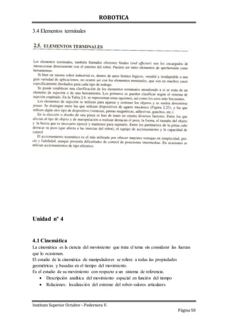ROBOTICA
Instituto Superior Octubre – Pedernera V.
Página 50
3.4 Elementos terminales
Unidad nº 4
4.1 Cinemática
La cinemática es la ciencia del movimiento que trata el tema sin considerar las fuerzas
que lo ocasionan.
El estudio de la cinemática de manipuladores se refiere a todas las propiedades
geométricas y basadas en el tiempo del movimiento.
Es el estudio de su movimiento con respecto a un sistema de referencia.
 Descripción analítica del movimiento espacial en función del tiempo
 Relaciones: localización del extremo del robot-valores articulares
 