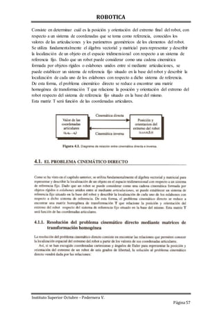 ROBOTICA
Instituto Superior Octubre – Pedernera V.
Página 57
Consiste en determinar cuál es la posición y orientación del extremo final del robot, con
respecto a un sistema de coordenadas que se toma como referencia, conocidos los
valores de las articulaciones y los parámetros geométricos de los elementos del robot.
Se utiliza fundamentalmente el álgebra vectorial y matricial para representar y describir
la localización de un objeto en el espacio tridimensional con respecto a un sistema de
referencia fijo. Dado que un robot puede considerar como una cadena cinemática
formada por objetos rígidos o eslabones unidos entre sí mediante articulaciones, se
puede establecer un sistema de referencia fijo situado en la base del robot y describir la
localización de cada uno de los eslabones con respecto a dicho sistema de referencia.
De esta forma, el problema cinemático directo se reduce a encontrar una matriz
homogénea de transformación T que relacione la posición y orientación del extremo del
robot respecto del sistema de referencia fijo situado en la base del mismo.
Esta matriz T será función de las coordenadas articulares.
 
