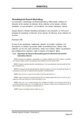 ROBOTICA
Instituto Superior Octubre – Pedernera V.
Página 58
Metodología de Denavit-Hartenberg
La convención o metodología de Denavit-Hartenberg (DH) permite establecer la
ubicación de los sistemas de referencia de los eslabones en los sistemas robóticos
articulados, ya sean prismáticas o de revolución, con cadenas cinemáticas abiertas.
Jacques Denavit y Richard Hartenberg introdujeron esta convención en 1955 con el
propósito de estandarizar la ubicación de los sistemas de referencia de los eslabones de
un robot.
Parámetros DH
Se trata de una metodología ampliamente utilizada en el ámbito académico y de
investigación en robótica que permite definir las transformaciones relativas entre
eslabones con tan solo cuatro parámetros, siendo éste el número mínimo de parámetros
para configuraciones genéricas, según se muestra en la siguiente figura:
 