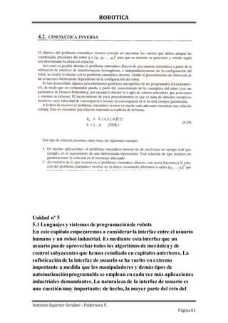 ROBOTICA
Instituto Superior Octubre – Pedernera V.
Página 61
Unidad nº 5
5.1 Lenguajes y sistemas de programaciónde robots
En este capítulo empezaremos a considerarla interfaz entre el usuario
humano y un robot industrial. Es mediante esta interfaz que un
usuario puede aprovechartodos los algoritmos de mecánica y de
control subyacentes que hemos estudiado en capítulos anteriores. La
sofisticaciónde la interfaz de usuario se ha vuelto en extremo
importante a medida que los manipuladores y demás tipos de
automatizaciónprogramable se emplean en cada vez más aplicaciones
industriales demandantes. La naturaleza de la interfaz de usuario es
una cuestiónmuy importante; de hecho, la mayor parte del reto del
 