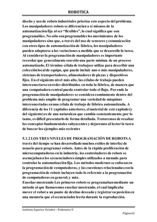 ROBOTICA
Instituto Superior Octubre – Pedernera V.
Página 62
diseño y uso de robots industriales prioriza este aspecto delproblema.
Los manipuladores robots se diferencian a sí mismos de la
automatizaciónfija al ser“flexibles”, lo cual significa que son
programables. No sólo sonprogramables los movimientos de los
manipuladores sino que, a través del uso de sensores ycomunicación
con otros tipos de automatizaciónde fábrica, los manipuladores
pueden adaptarse a las variaciones a medida que se desarrolle la tarea.
Al considerarla programaciónde manipuladores es importante
recordarque generalmente sonsólo una parte mínima de un proceso
automatizado. El término célula de trabajose utiliza para describir una
colecciónlocalde equipo, que puede incluir uno o más manipuladores,
sistemas de transportadores, alimentadores de piezas y dispositivos
fijos. En el siguiente nivel más alto, las células de trabajo pueden
interconectarseenredes distribuidas en toda la fábrica, de manera que
una computadora central pueda controlar todo el flujo. Porende la
programaciónde manipuladores se considera comúnmente dentro del
problema más amplio de programar una variedad de máquinas
interconectadas enuna célula de trabajo de fábrica automatizada. A
diferencia de los 11 capítulos anteriores, elmaterial de este capítulo (y
del siguiente)es de una naturaleza que cambia constantemente;por lo
tanto, es difícil presentarlo de forma detallada. Trataremos de resaltar
los conceptos fundamentales subyacentes y dejaremos al lectorla tarea
de buscar los ejemplos más recientes
5.1.2 LOS TRES NIVELES DE PROGRAMACIÓN DE ROBOTS A
través del tiempo se han desarrollado muchos estilos de interfaz de
usuario para programar robots. Antes de la rápida proliferación de
microcomputadoras en la industria, los controladores de robots se
asemejabana los secuenciadoressimples utilizados a menudo para
controlarla automatizaciónfija. Los métodos modernos se enfocanen
la programaciónde computadoras, y las cuestiones relacionadasconla
programaciónde robots incluyen todo lo referente a la programación
de computadoras en general;y más.
Enseñarmostrando Los primeros robots se programabanmediante un
método al que llamaremos enseñarmostrando, el cual implicaba
mover el robot a un punto de destino deseado y registrarsu posiciónen
una memoria que el secuenciadorleería durante la reproducción.
 