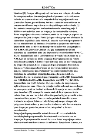 ROBOTICA
Instituto Superior Octubre – Pedernera V.
Página 64
Stanford [3]. Aunque el lenguaje AL es ahora una reliquia, de todas
formas proporciona buenos ejemplos de algunas característicasque
todavía no se encuentran en la mayoría de los lenguajes modernos
(control de fuerza, paralelismo). Además, como fue construido en un
entorno académico, hayreferencias disponibles para describirlo [3].
Por estas razones seguimoshaciendo referencia a este lenguaje. 2.
Biblioteca de robótica para un lenguaje de computaciónexistente.
Estos lenguajes se han desarrollado a partir de un lenguaje popular de
computación(por ejemplo, Pascal)alque se le agrega una biblioteca de
subrutinas específicaspara robots. El usuario escribe un programa en
Pascalhaciendo uso de llamadas frecuentes al paquete de subrutinas
predefinido para las necesidadesespecíficas delrobot. Un ejemplo es
AR-BASIC de American Cimflex [4], que esencialmente es una
biblioteca de subrutinas para una implementación estándarde BASIC.
JARS, desarrollado por el Laboratorio de Propulsión a Chorro de la
NASA, es un ejemplo de dicho lenguaje de programaciónde robots
basado en Pascal[5]. 3. Biblioteca de robótica para un nuevo lenguaje
de propósito general. Estos lenguajesde programaciónde robots se
han desarrollado creando primero un nuevo lenguaje de propósito
generalcomo base de programacióny después suministrando una
biblioteca de subrutinas predefinidas, específicas para robots.
Ejemplos de estos lenguajesde programaciónson RAPID, desarrollado
por ABB Robotics [6]; AML, desarrollado porIBM [7], y KAREL,
desarrollado por GMF Robotics [8]. Los estudios de programas de
aplicaciónreales para células de trabajo robóticas han demostrado que
un gran porcentaje de las instrucciones del lenguaje no son específicas
para los robots [7], sino que la mayor parte de la programaciónde
robots tiene que ver con la inicialización, prueba lógica y ramificación,
comunicación, etcétera.Por esta razón, podría desarrollarse una
tendencia a alejarse del desarrollo de lenguajes especialespara la
programaciónde robots y moverse hacia el desarrollo de extensiones
para lenguajes generales, como enlas categorías2 y 3 antes
mencionadas.
Lenguajes de programacióna nivel de tarea El tercernivel de la
metodología de programaciónde robots está relacionado conlos
lenguajes de programacióna nivel de tarea. Estos lenguajes permiten
al usuario ordenar directamente las submetas deseadas de la tarea, en
 