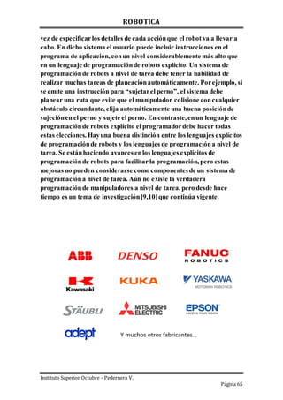 ROBOTICA
Instituto Superior Octubre – Pedernera V.
Página 65
vez de especificarlos detalles de cada acciónque el robot va a llevar a
cabo. En dicho sistema el usuario puede incluir instrucciones en el
programa de aplicación, conun nivel considerablemente más alto que
en un lenguaje de programaciónde robots explícito. Un sistema de
programaciónde robots a nivel de tarea debe tener la habilidad de
realizar muchas tareas de planeaciónautomáticamente. Porejemplo, si
se emite una instrucción para “sujetarel perno”, el sistema debe
planear una ruta que evite que el manipulador colisione concualquier
obstáculo circundante, elija automáticamente una buena posiciónde
sujeciónen el perno y sujete el perno. En contraste, enun lenguaje de
programaciónde robots explícito el programadordebe hacer todas
estas elecciones. Hayuna buena distinción entre los lenguajes explícitos
de programaciónde robots y los lenguajes de programacióna nivel de
tarea. Se estánhaciendo avances enlos lenguajes explícitos de
programaciónde robots para facilitar la programación, pero estas
mejoras no pueden considerarse como componentesde un sistema de
programacióna nivel de tarea. Aún no existe la verdadera
programaciónde manipuladores a nivel de tarea, pero desde hace
tiempo es un tema de investigación[9,10]que continúa vigente.
 