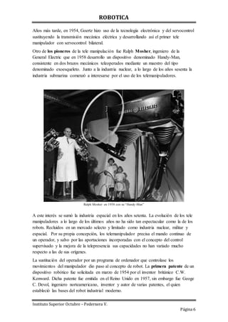 ROBOTICA
Instituto Superior Octubre – Pedernera V.
Página 6
Años más tarde, en 1954, Goertz hizo uso de la tecnología electrónica y del servocontrol
sustituyendo la transmisión mecánica eléctrica y desarrollando así el primer tele
manipulador con servocontrol bilateral.
Otro de los pioneros de la tele manipulación fue Ralph Mosher, ingeniero de la
General Electric que en 1958 desarrollo un dispositivo denominado Handy-Man,
consistente en dos brazos mecánicos teleoperados mediante un maestro del tipo
denominado exoesqueleto. Junto a la industria nuclear, a lo largo de los años sesenta la
industria submarina comenzó a interesarse por el uso de los telemanipuladores.
Ralph Mosher en 1958 con su “Handy-Man”
A este interés se sumó la industria espacial en los años setenta. La evolución de los tele
manipuladores a lo largo de los últimos años no ha sido tan espectacular como la de los
robots. Recluidos en un mercado selecto y limitado como industria nuclear, militar y
espacial. Por su propia concepción, los telemanipulador precisa el mando continuo de
un operador, y salvo por las aportaciones incorporadas con el concepto del control
supervisado y la mejora de la telepresencia sus capacidades no han variado mucho
respecto a las de sus orígenes.
La sustitución del operador por un programa de ordenador que controlase los
movimientos del manipulador dio paso al concepto de robot. La primera patente de un
dispositivo robótico fue solicitada en marzo de 1954 por el inventor británico C.W.
Kenward. Dicha patente fue emitida en el Reino Unido en 1957, sin embargo fue Geoge
C. Devol, ingeniero norteamericano, inventor y autor de varias patentes, el quien
estableció las bases del robot industrial moderno.
 