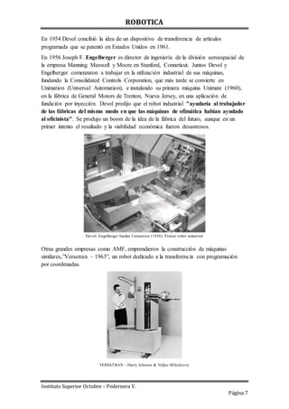 ROBOTICA
Instituto Superior Octubre – Pedernera V.
Página 7
En 1954 Devol concibió la idea de un dispositivo de transferencia de artículos
programada que se patentó en Estados Unidos en 1961.
En 1956 Joseph F. Engelberger es director de ingeniería de la división aeroespacial de
la empresa Manning Maxwell y Moore en Stanford, Conneticut. Juntos Devol y
Engelberger comenzaron a trabajar en la utilización industrial de sus máquinas,
fundando la Consolidated Controls Corporation, que más tarde se convierte en
Unimation (Universal Automation), e instalando su primera máquina Unimate (1960),
en la fábrica de General Motors de Trenton, Nueva Jersey, en una aplicación de
fundición por inyección. Devol predijo que el robot industrial "ayudaría al trabajador
de las fábricas del mismo modo en que las máquinas de ofimática habían ayudado
al oficinista". Se produjo un boom de la idea de la fábrica del futuro, aunque en un
primer intento el resultado y la viabilidad económica fueron desastrosos.
Devol- Engelberger fundan Unimation (1956). Primer robot industrial
Otras grandes empresas como AMF, emprendieron la construcción de máquinas
similares,”Versatran – 1963”, un robot dedicado a la transferencia con programación
por coordenadas.
VERSATRAN – Harry Johnson & Veljko Milenkovic
 