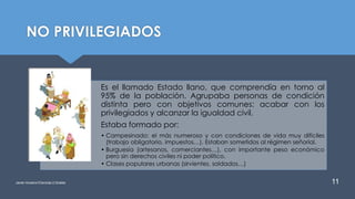 NO PRIVILEGIADOS
Es el llamado Estado llano, que comprendía en torno al
95% de la población. Agrupaba personas de condición
distinta pero con objetivos comunes: acabar con los
privilegiados y alcanzar la igualdad civil.
Estaba formado por:
• Campesinado: el más numeroso y con condiciones de vida muy difíciles
(trabajo obligatorio, impuestos…). Estaban sometidos al régimen señorial.
• Burguesía (artesanos, comerciantes…), con importante peso económico
pero sin derechos civiles ni poder político.
• Clases populares urbanas (sirvientes, soldados…)
Javier Anzano//Ciencias 2.0ciales 11
 