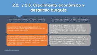 2.2. y 2.3. Crecimiento económico y
desarrollo burgués
DESARROLLO AGRICOLA Y MANUFACTURERO
El crecimiento de la demanda estimuló la
roturación de nuevas tierras, la introducción de
nuevos cultivos y técnicas.
La producción artesanal aumentó la producción
con el trabajo a domicilio y las manufacturas, y
los beneficios también crecen con la venta en los
mercados internacionales por medio del
comercio colonial.
EL AUGE DEL CAPITAL Y DE LA BURGUESÍA
La burguesía se enriqueció con sus
negocios mientras que la nobleza se
empobreció por la caída de las rentas
agrarias.
La caída de un sistema económico y
social basado en la propiedad territorial
como fuente de riqueza y privilegio
propició la crisis del Antiguo Régimen.
Javier Anzano//Ciencias 2.0ciales 17
 