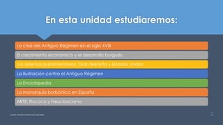 En esta unidad estudiaremos:
La crisis del Antiguo Régimen en el siglo XVIII
El crecimiento económico y el desarrollo burgués.
Los sistemas parlamentarios: Gran Bretaña y Estados Unidos
La Ilustración contra el Antiguo Régimen
La Enciclopedia
La monarquía borbónica en España
ARTE: Rococó y Neoclasicismo
Javier Anzano//Ciencias 2.0ciales 2
 