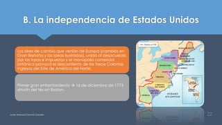 B. La independencia de Estados Unidos
Javier Anzano//Ciencias 2.0ciales 22
Los aires de cambio que venían de Europa (cambios en
Gran Bretaña y las ideas ilustradas), unido al desacuerdo
por las tasas e impuestos y el monopolio comercial
británico provocó el descontento de las Trece Colonias
inglesas del Este de América del Norte.
Primer gran enfrentamiento  16 de diciembre de 1773
«Motín del té» en Boston.
 
