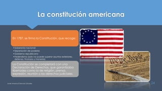 La constitución americana
Javier Anzano//Ciencias 2.0ciales 24
En 1787, se firma la Constitución, que recoge:
•Soberanía nacional
•Separación de poderes
•Gobierno republicano
•Federalismo (solo no puede superar asuntos exteriores,
defensa, finanzas y moneda)
La Constitución se completará con una
Declaración de Derechos, que garantizaba
libertades como la de religión, prensa,
expresión, reunión o los derechos judiciales.
 