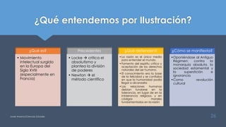 ¿Qué entendemos por Ilustración?
Javier Anzano//Ciencias 2.0ciales 26
¿Qué es?
• Movimiento
intelectual surgido
en la Europa del
Siglo XVIII
(especialmente en
Francia)
Precedentes
• Locke  critica el
absolutismo y
plantea la división
de poderes
• Newton  el
método científico
¿Qué defienden?
•La razón es el único medio
para entender el mundo.
•Fomento del espíritu crítico y
aceptación de los derechos
naturales del ser humano.
•El conocimiento era la base
de la felicidad y se confiaba
en que la humanidad podía
llegar a alcanzarla
•Las relaciones humanas
debían fundarse en la
tolerancia, en lugar de en la
intolerancia religiosa, y en
códigos morales
fundamentados en la razón
¿Cómo se manifiesta?
•Oponiéndose al Antiguo
Régimen: contra la
monarquía absoluta, la
sociedad estamental y
la superstición e
ignorancia
•Como revolución
cultural
 