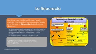 La fisiocracia
Frente al mercantilismo (riqueza según
metales preciosos) surge una nueva teoría
económica: la fisiocracia defendida por
Quesnay:
•La riqueza de un país se basa en el crecimiento de los
rendimientos agrícolas, para ello era necesario una
reforma agraria: eliminar mayorazgos y manos
muertas.
•La medida estrella es la DESAMORTIZACIÓN
Contaron con la oposición de los
privilegiados.
Javier Anzano//Ciencias 2.0ciales 29
 