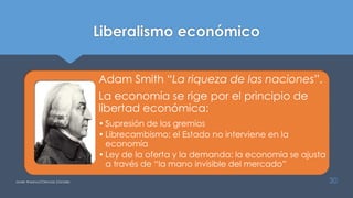 Liberalismo económico
Adam Smith “La riqueza de las naciones”.
La economía se rige por el principio de
libertad económica:
• Supresión de los gremios
• Librecambismo: el Estado no interviene en la
economía
• Ley de la oferta y la demanda: la economía se ajusta
a través de “la mano invisible del mercado”
Javier Anzano//Ciencias 2.0ciales 30
 