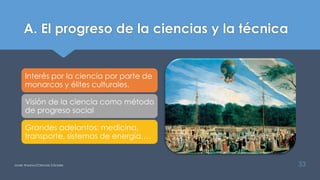 A. El progreso de la ciencias y la técnica
Interés por la ciencia por parte de
monarcas y élites culturales.
Visión de la ciencia como método
de progreso social
Grandes adelantos: medicina,
transporte, sistemas de energía….
Javier Anzano//Ciencias 2.0ciales 33
 