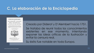 C. La elaboración de la Enciclopedia
Javier Anzano//Ciencias 2.0ciales 35
Creada por Diderot y D’Alembert hacia 1751.
Se trataba de reunir todos los conocimientos
existentes en ese momento, intentando
exponer las ideas críticas de la ilustración y
evitar la censura real.
Su éxito fue notable en toda Europa.
 