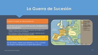 La Guerra de Sucesión
Carlos II muere sin descendencia.
La Guerra se produce entre los dos candidatos al
trono de España:
•Felipe D’Anjou, que contaba con el apoyo de Castilla en el
interior y de Francia en el exterior.
•El Archiduque Carlos, apoyada por Aragón, además de por
Gran Bretaña, Holanda, Portugal y Austria.
Internacionalmente el conflicto finaliza en 1713
con el Tratado de Utrecht.
En el interior, habrá que esperar a 1714, cuando
las tropas monárquicas ocupan Barcelona.
Javier Anzano//Ciencias 2.0ciales 37
 