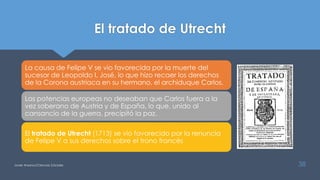 El tratado de Utrecht
La causa de Felipe V se vio favorecida por la muerte del
sucesor de Leopoldo I, José, lo que hizo recaer los derechos
de la Corona austriaca en su hermano, el archiduque Carlos.
Las potencias europeas no deseaban que Carlos fuera a la
vez soberano de Austria y de España, lo que, unido al
cansancio de la guerra, precipitó la paz.
El tratado de Utrecht (1713) se vio favorecido por la renuncia
de Felipe V a sus derechos sobre el trono francés
Javier Anzano//Ciencias 2.0ciales 38
 