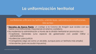 La uniformización territorial
Los Borbones unificaron los territorios, uniendo leyes, administración e instituciones.
Esto se hizo:
•Decretos de Nueva Planta: un castigo a la Corona de Aragón que acabo con sus
fueros y sus instituciones, imponiendo el sistema castellano.
•Se moderniza la administración a través de la división territorial en provincias con:
•Capitanes Generales (una especie de gobernador con poder militar y
administrativo)
•Audiencias: para justicia
•Corregidores (algo así como un alcalde, aunque para un territorio más amplio)
•Intendentes (para recaudar impuestos)
Javier Anzano//Ciencias 2.0ciales 39
 