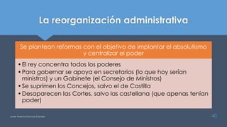 La reorganización administrativa
Se plantean reformas con el objetivo de implantar el absolutismo
y centralizar el poder
•El rey concentra todos los poderes
•Para gobernar se apoya en secretarios (lo que hoy serían
ministros) y un Gabinete (el Consejo de Ministros)
•Se suprimen los Concejos, salvo el de Castilla
•Desaparecen las Cortes, salvo las castellana (que apenas tenían
poder)
Javier Anzano//Ciencias 2.0ciales 40
 
