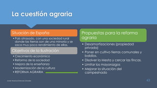 La cuestión agraria
Situación de España
•País atrasado, con una sociedad rural
donde las tierras son de una minoría y se
saca muy poco rendimiento de ellas.
Objetivos de la Ilustración
•Crecimiento económico
•Reforma de la sociedad
•Mejora de la enseñanza
•Modernización de la cultura
•REFORMA AGRARIA
Propuestas para la reforma
agraria
• Desamortizaciones (propiedad
privada)
• Poner en cultivo tierras comunales y
baldíos.
• Disolver la Mesta y cercar las fincas.
• Limitar los mayorazgos
• Mejorar la situación del
campesinado
Javier Anzano//Ciencias 2.0ciales 43
 
