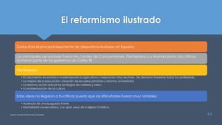 El reformismo ilustrado
Carlos III es el principal exponente de despotismo ilustrado en España:
Los principales pensadores fueron los condes de Campomames, Florideblanca y Aranda (estos dos últimos
formaron parte de los gobiernos de Carlos III)
Planteaban:
•El crecimiento económico modernizando la agricultura y mejorando otros sectores. De declaran honestas todas las profesiones.
•La mejora de la educación: creación de escuelas primarias y reforma universitaria
•La reforma social: reducir los privilegios de nobleza y clero.
•La modernización de la cultura.
Estas ideas no llegaron a fructificar puesto que las dificultades fueron muy notables:
•Ausencia de una burguesía fuerte
•Mentalidad conservadora, con gran peso de la Iglesia Católica.
Javier Anzano//Ciencias 2.0ciales 44
 