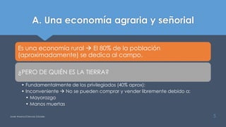 A. Una economía agraria y señorial
Es una economía rural  El 80% de la población
(aproximadamente) se dedica al campo.
¿PERO DE QUIÉN ES LA TIERRA?
• Fundamentalmente de los privilegiados (40% aprox):
• Inconveniente  No se pueden comprar y vender libremente debido a:
• Mayorazgo
• Manos muertas
Javier Anzano//Ciencias 2.0ciales 5
 