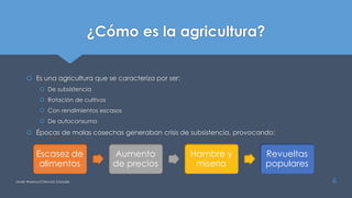 ¿Cómo es la agricultura?
 Es una agricultura que se caracteriza por ser:
 De subsistencia
 Rotación de cultivos
 Con rendimientos escasos
 De autoconsumo
 Épocas de malas cosechas generaban crisis de subsistencia, provocando:
Javier Anzano//Ciencias 2.0ciales 6
Escasez de
alimentos
Aumento
de precios
Hambre y
miseria
Revueltas
populares
 