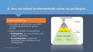 B. Una sociedad fundamentada sobre los privilegios
Características:
• Inmovilismo vertical: era muy difícil
cambiar de estamento (grupo
social)
• Había una división fundamental:
• Privilegiados: son una minoría y no
pagan impuestos
• No privilegiados: pagan los
impuestos para mantener a los
privilegiados.
Javier Anzano//Ciencias 2.0ciales 9
 