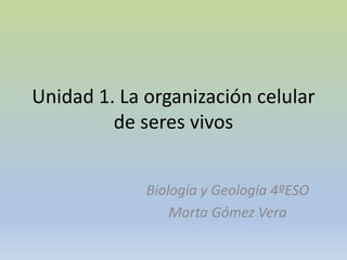 Unidad 1. La organización celular
de seres vivos
Biología y Geología 4ºESO
Marta Gómez Vera
 