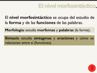 Elnivelmorfosintáctico.
1
El nivel morfosintáctico se ocupa del estudio de
la forma y de las funciones de las palabras.
Morfología: estudia morfemas y palabras (la forma).
Sintaxis: estudia sintagmas y oraciones y cómo se
relacionan entre sí (funciones).
2
 