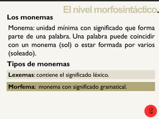 2
5
1
Los monemas
Elnivelmorfosintáctico.
Monema: unidad mínima con significado que forma
parte de una palabra. Una palabra puede coincidir
con un monema (sol) o estar formada por varios
(soleado).
Tipos de monemas
Lexemas: contiene el significado léxico.
Morfema: monema con significado gramatical.
2
 