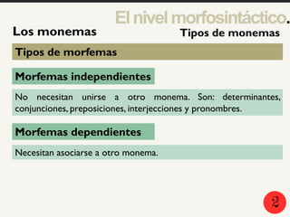 2
5
1
Los monemas
Elnivelmorfosintáctico.
Tipos de monemas
Tipos de morfemas
Morfemas independientes
Morfemas dependientes
No necesitan unirse a otro monema. Son: determinantes,
conjunciones, preposiciones, interjecciones y pronombres.
Necesitan asociarse a otro monema.
2
 