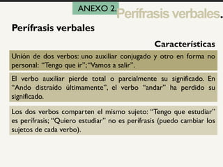 1
Perífrasis verbales
Unión de dos verbos: uno auxiliar conjugado y otro en forma no
personal: “Tengo que ir”;“Vamos a salir”.
El verbo auxiliar pierde total o parcialmente su significado. En
“Ando distraído últimamente”, el verbo “andar” ha perdido su
significado.
Los dos verbos comparten el mismo sujeto: “Tengo que estudiar”
es perífrasis; “Quiero estudiar” no es perífrasis (puedo cambiar los
sujetos de cada verbo).
Características
ANEXO 2.
Perífrasisverbales.
 