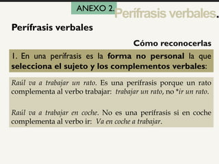1
Perífrasis verbales
1. En una perífrasis es la forma no personal la que
selecciona el sujeto y los complementos verbales:
Raúl va a trabajar un rato. Es una perífrasis porque un rato
complementa al verbo trabajar: trabajar un rato, no *ir un rato.
Raúl va a trabajar en coche. No es una perífrasis si en coche
complementa al verbo ir: Va en coche a trabajar.
Cómo reconocerlas
ANEXO 2.
Perífrasisverbales.
 