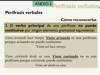 1
Perífrasis verbales
2. El verbo principal de una perífrasis no puede
sustituirse por ningún elemento gramatical equivalente:
Viene avisando hace tiempo. Viene avisando es una perífrasis
porque avisando no puede sustituirse:
*Viene así hace tiempo.
Viene corriendo desde su casa. Viene corriendo no es una
perífrasis porque corriendo puede sustituirse:
Viene así desde su casa.
Cómo reconocerlas
ANEXO 2.
Perífrasisverbales.
 