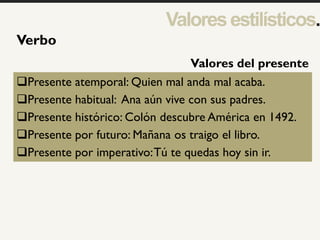 1
Verbo
Presente atemporal: Quien mal anda mal acaba.
Presente habitual: Ana aún vive con sus padres.
Presente histórico: Colón descubre América en 1492.
Presente por futuro: Mañana os traigo el libro.
Presente por imperativo:Tú te quedas hoy sin ir.
Valores del presente
Valoresestilísticos.
 