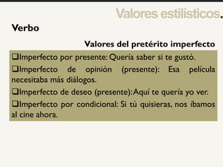 1
Verbo
Imperfecto por presente: Quería saber si te gustó.
Imperfecto de opinión (presente): Esa película
necesitaba más diálogos.
Imperfecto de deseo (presente):Aquí te quería yo ver.
Imperfecto por condicional: Si tú quisieras, nos íbamos
al cine ahora.
Valores del pretérito imperfecto
Valoresestilísticos.
 
