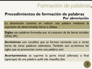 1
Procedimientos de formación de palabras
La abreviación consiste en reducir una palabra mediante la
supresión de determinadas letras o sílabas.
Siglas: son palabras formadas por el conjunto de las letras iniciales:
ONG, IPC.
Acrónimos: son vocablos que se forman tomando una o varias
letras de otras palabras: telemática. También son acrónimos las
siglas que se pronuncian como una palabra: ovni.
Acortamientos: se suprime la parte inicial (aféresis) o final
(apócope) de una palabra: quillo (de chiquillo), foto.
3
Formacióndepalabras.
Por abreviación
 