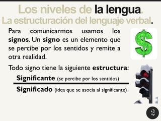 Laestructuracióndellenguajeverbal.
2
5
1
Para comunicarmos usamos los
signos. Un signo es un elemento que
se percibe por los sentidos y remite a
otra realidad.
Todo signo tiene la siguiente estructura:
Significante (se percibe por los sentidos)
Significado (idea que se asocia al significante)
2
Los niveles de la lengua.
 