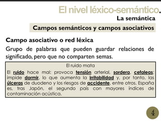 Elnivelléxico-semántico.
1
La semántica
4
Campos semánticos y campos asociativos
Campo asociativo o red léxica
Grupo de palabras que pueden guardar relaciones de
significado, pero que no comparten semas.
El ruido mata
El ruido hace mal: provoca tensión arterial, sordera, cefaleas;
impide dormir, lo que aumenta la irritabilidad y, por tanto, las
úlceras de duodeno y los riesgos de accidente, entre otros. España
es, tras Japón, el segundo país con mayores índices de
contaminación acústica.
 