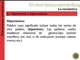 Elnivelléxico-semántico.
1
La semántica
4
Fenómenossemánticos
a.- Hiponimia e hiperonimia
Hiperónimo
Palabra cuyo significado incluye todos los semas de
otra palabra (hipónimo). Las palabras suelen
establecer relaciones de género-tipo (animal:
mamífero, ave, etc) o de todo-parte (cuerpo: cabeza,
tronco, etc.)
 