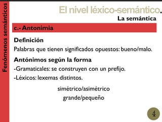 Elnivelléxico-semántico.
1
La semántica
4
Fenómenossemánticos
c.- Antonimia
Definición
Palabras que tienen significados opuestos: bueno/malo.
Antónimos según la forma
-Gramaticales: se construyen con un prefijo.
-Léxicos: lexemas distintos.
simétrico/asimétrico
grande/pequeño
 
