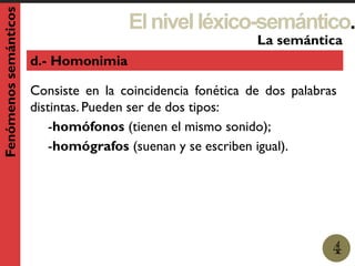 Elnivelléxico-semántico.
1
La semántica
4
Fenómenossemánticos
d.- Homonimia
Consiste en la coincidencia fonética de dos palabras
distintas. Pueden ser de dos tipos:
-homófonos (tienen el mismo sonido);
-homógrafos (suenan y se escriben igual).
 