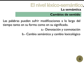 Elnivelléxico-semántico.
1
La semántica
4
Cambios de sentido
Las palabras pueden sufrir modificaciones a lo largo del
tiempo tanto en su forma como en su significado.
a.- Denotación y connotación
b.- Cambio semántico y cambio lexicológico
 