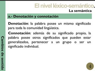 Elnivelléxico-semántico.
1
La semántica
4
a.- Denotación y connotación
Denotación: la palabra posee un mismo significado
para toda la comunidad lingüística.
Connotación: además de su significado propio, la
palabra posee otros significados que pueden estar
generalizados, pertenecer a un grupo o ser un
significado individual.
Cambiosdesentido
 