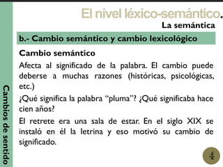 Elnivelléxico-semántico.
1
La semántica
4
b.- Cambio semántico y cambio lexicológico
Cambio semántico
Afecta al significado de la palabra. El cambio puede
deberse a muchas razones (históricas, psicológicas,
etc.)
¿Qué significa la palabra “pluma”? ¿Qué significaba hace
cien años?
El retrete era una sala de estar. En el siglo XIX se
instaló en él la letrina y eso motivó su cambio de
significado.
Cambiosdesentido
 