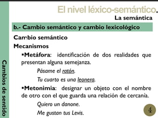 Cambio semántico
Mecanismos
Metáfora: identificación de dos realidades que
presentan alguna semejanza.
Pásame el ratón.
Tu cuarto es una leonera.
Metonimia: designar un objeto con el nombre
de otro con el que guarda una relación de cercanía.
Quiero un danone.
Me gustan tus Levis.
Elnivelléxico-semántico.
1
La semántica
4
b.- Cambio semántico y cambio lexicológico
Cambiosdesentido
 