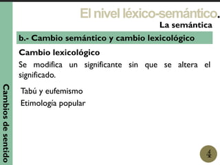 Elnivelléxico-semántico.
1
La semántica
4
b.- Cambio semántico y cambio lexicológico
Cambio lexicológico
Se modifica un significante sin que se altera el
significado.
Cambiosdesentido
Tabú y eufemismo
Etimología popular
 