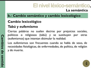 Elnivelléxico-semántico.
1
La semántica
4
b.- Cambio semántico y cambio lexicológico
Cambio lexicológico
Tabú y eufemismo
Ciertas palabras no suelen decirse por prejuicios sociales,
políticos o religiosos (tabú) y se sustituyen por otras
(eufemismos) que intentan disimular la realidad.
Los eufemismos son frecuentes cuando se habla de sexo, de
necesidades fisiológicas, de enfermedades, de política, de religión
y de muerte.
Cambiosdesentido
 
